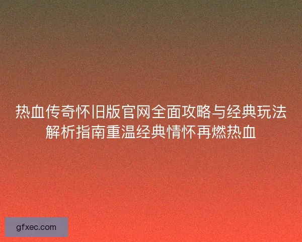 热血传奇怀旧版官网全面攻略与经典玩法解析指南重温经典情怀再燃热血