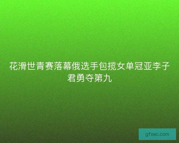 花滑世青赛落幕俄选手包揽女单冠亚李子君勇夺第九